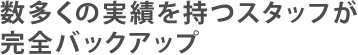 数多くの実績を持つスタッフが完全バックアップ