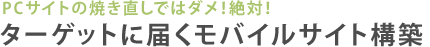 PCサイトの焼き直しではダメ！絶対！ターゲットユーザーに届くモバイルサイト構築
