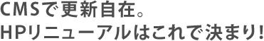 CMSで更新自在。HPリニューアルはこれで決まり！
